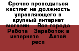 Срочно проводиться кастинг на должность управляющего в крупный интернет-магазин. - Все города Работа » Заработок в интернете   . Алтай респ.